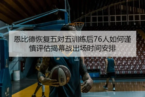 恩比德恢复五对五训练后76人如何谨慎评估揭幕战出场时间安排