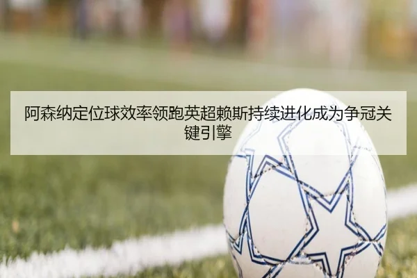 阿森纳定位球效率领跑英超赖斯持续进化成为争冠关键引擎